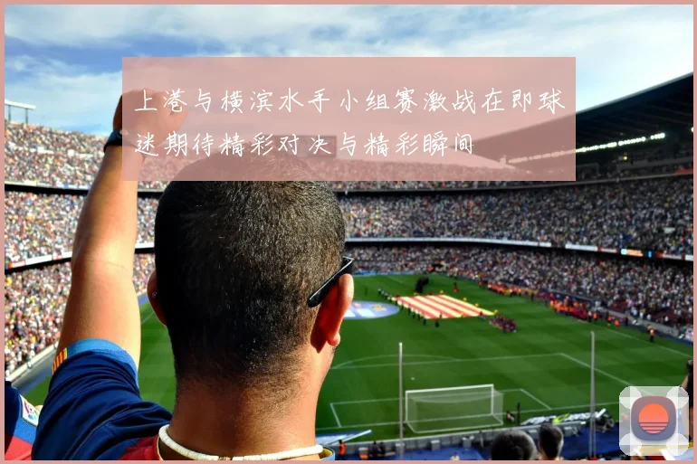 上港与横滨水手小组赛激战在即球迷期待精彩对决与精彩瞬间