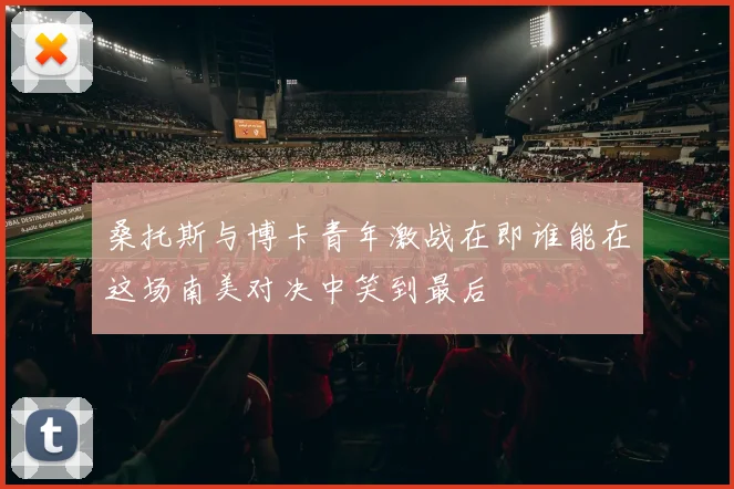 桑托斯与博卡青年激战在即谁能在这场南美对决中笑到最后