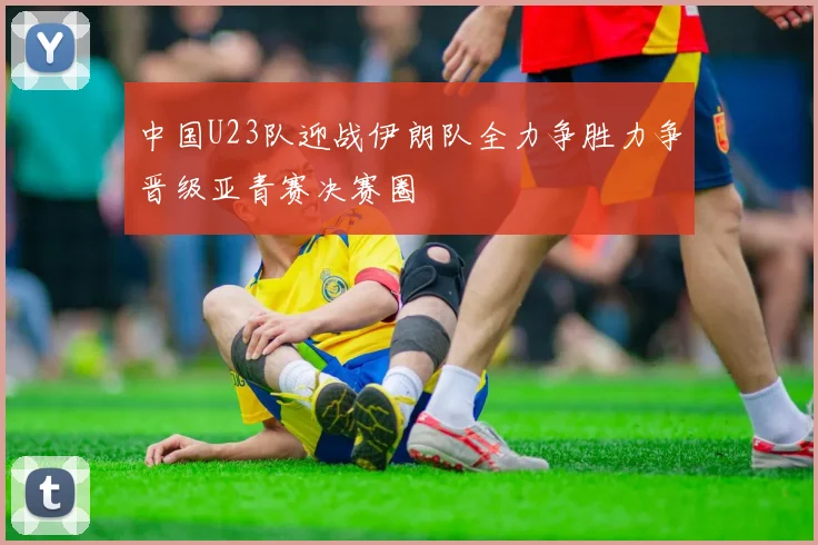 中国U23队迎战伊朗队全力争胜力争晋级亚青赛决赛圈