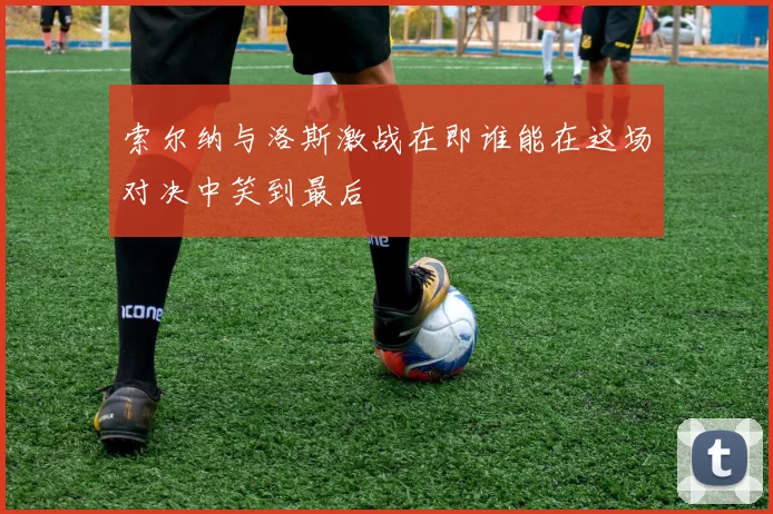 索尔纳与洛斯激战在即谁能在这场对决中笑到最后