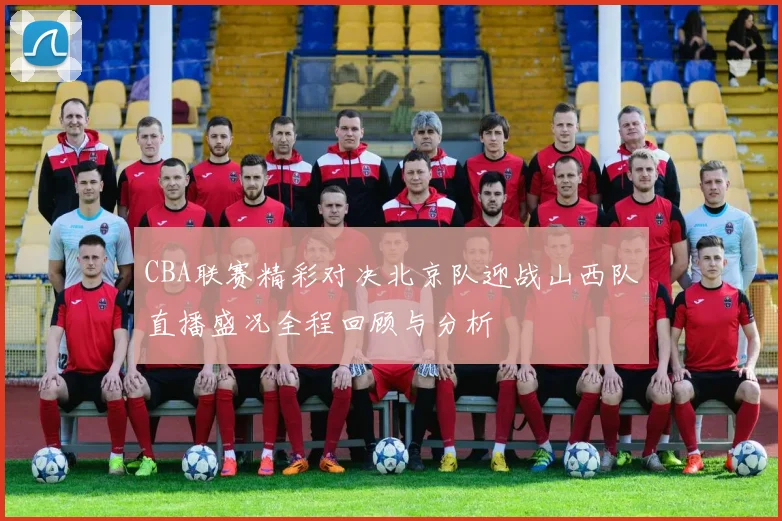 CBA联赛精彩对决北京队迎战山西队直播盛况全程回顾与分析