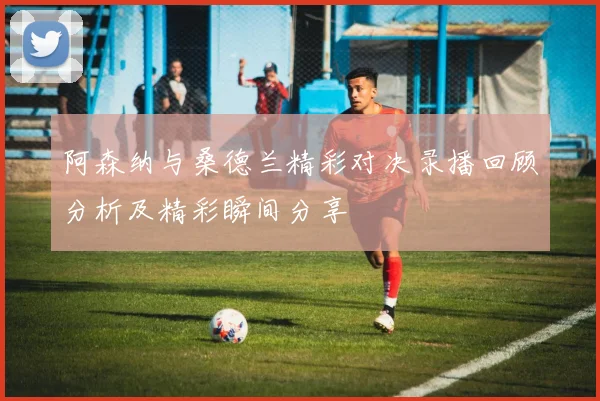 阿森纳与桑德兰精彩对决录播回顾分析及精彩瞬间分享