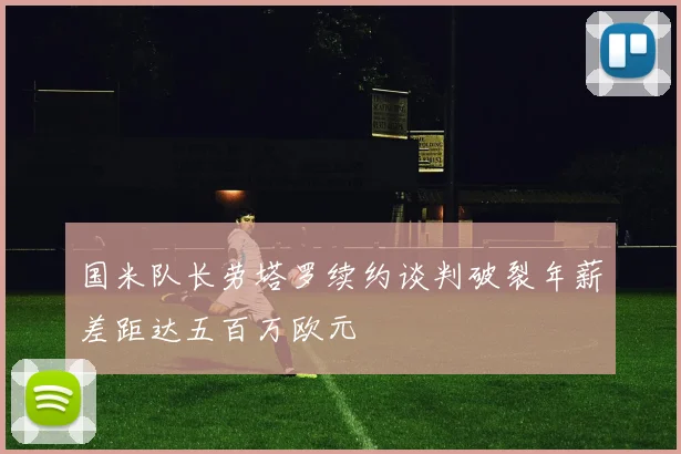 国米队长劳塔罗续约谈判破裂年薪差距达五百万欧元