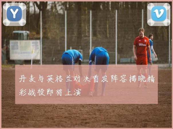 丹麦与英格兰对决首发阵容揭晓精彩战役即将上演