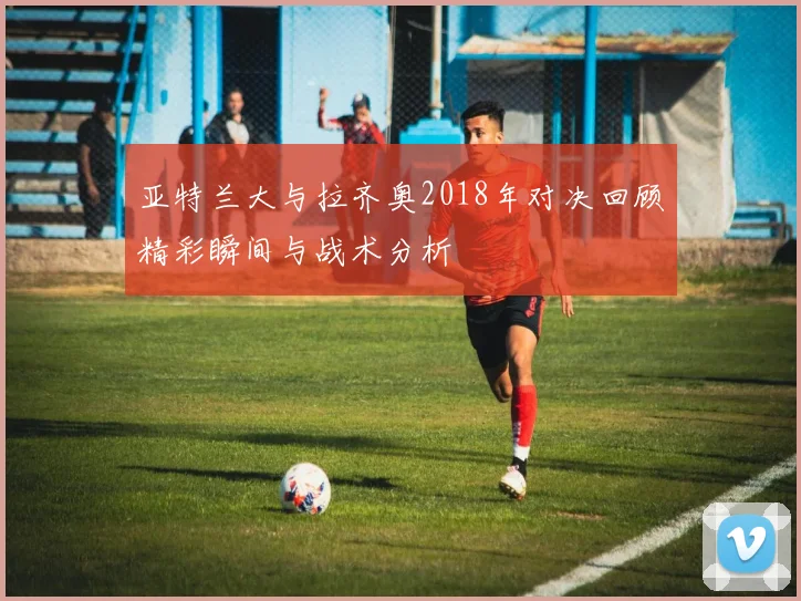 亚特兰大与拉齐奥2018年对决回顾精彩瞬间与战术分析