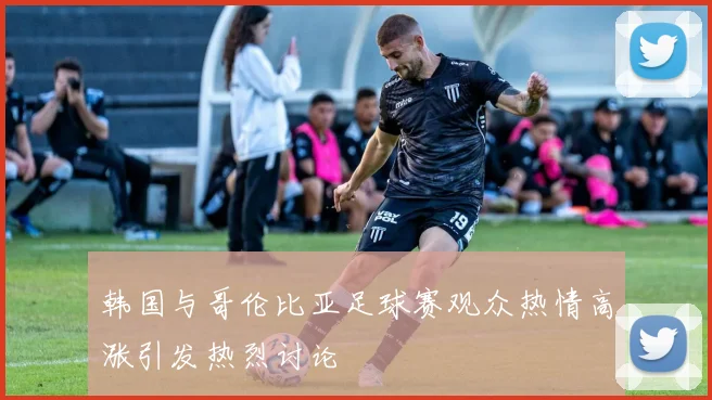 韩国与哥伦比亚足球赛观众热情高涨引发热烈讨论