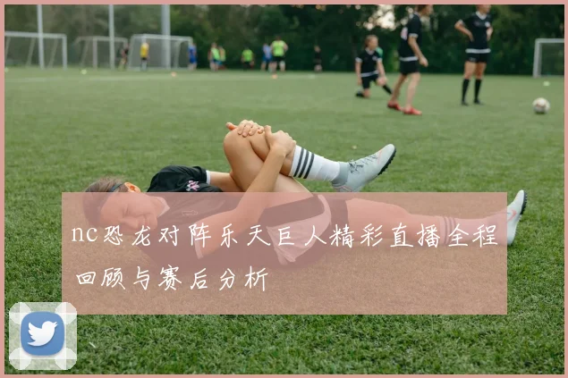 nc恐龙对阵乐天巨人精彩直播全程回顾与赛后分析