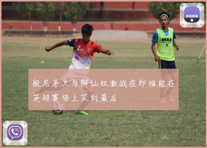 般尼茅夫与阿仙奴激战在即谁能在英超赛场上笑到最后