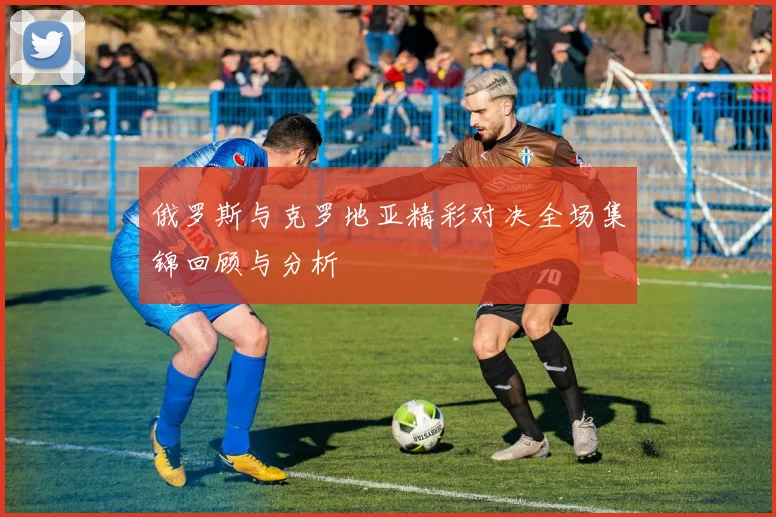 俄罗斯与克罗地亚精彩对决全场集锦回顾与分析