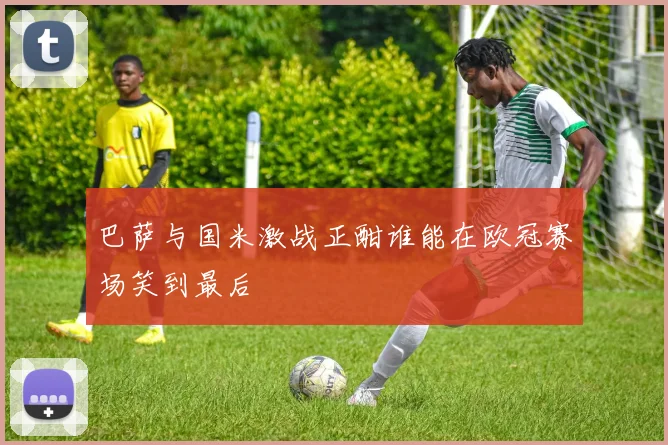 巴萨与国米激战正酣谁能在欧冠赛场笑到最后