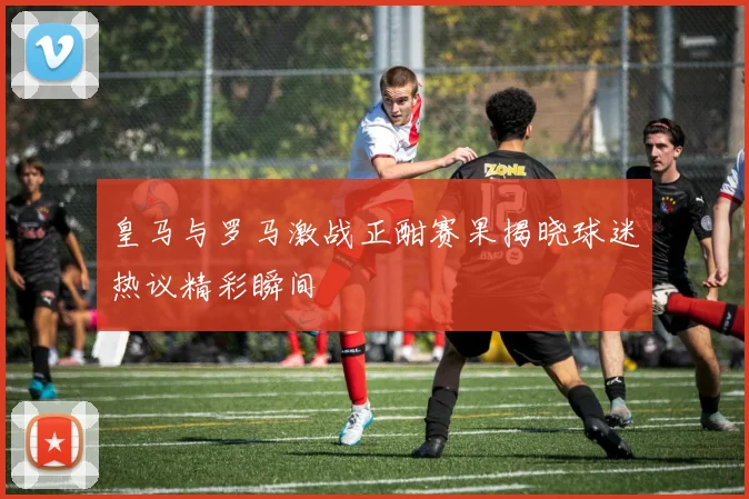 皇马与罗马激战正酣赛果揭晓球迷热议精彩瞬间