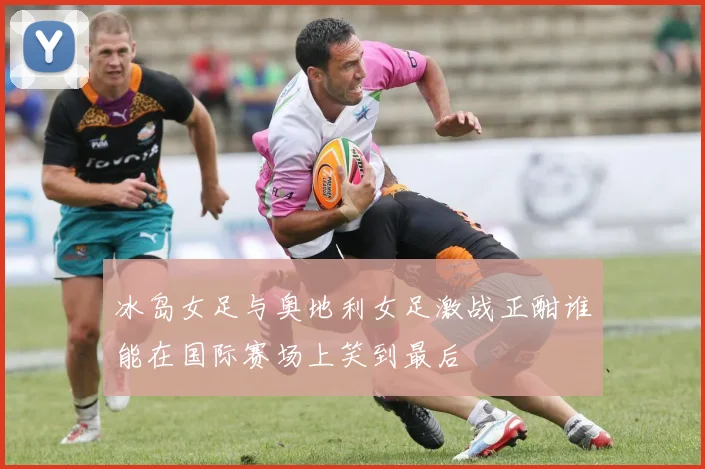 冰岛女足与奥地利女足激战正酣谁能在国际赛场上笑到最后