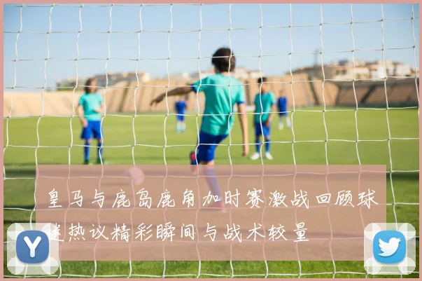 皇马与鹿岛鹿角加时赛激战回顾球迷热议精彩瞬间与战术较量