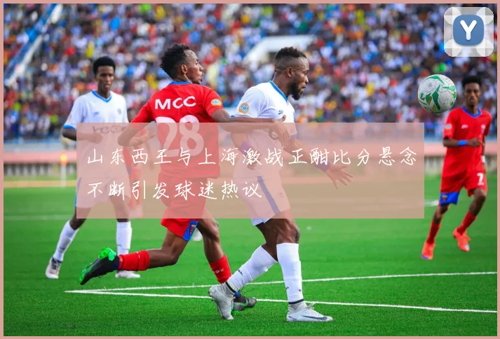 山东西王与上海激战正酣比分悬念不断引发球迷热议