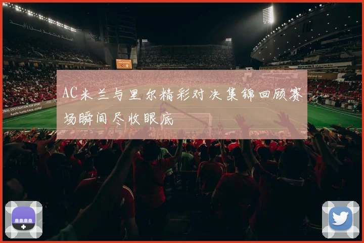 AC米兰与里尔精彩对决集锦回顾赛场瞬间尽收眼底