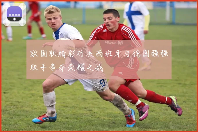 欧国联精彩对决西班牙与德国强强联手争夺荣耀之战