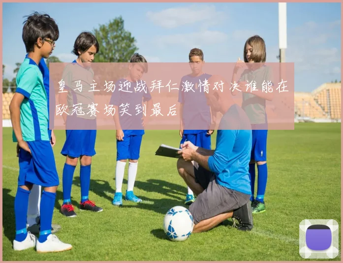 皇马主场迎战拜仁激情对决谁能在欧冠赛场笑到最后