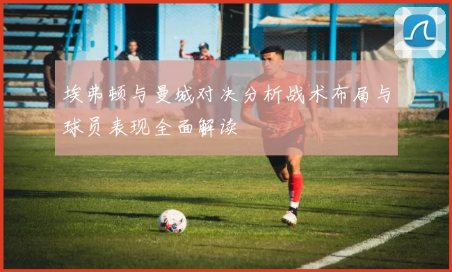 埃弗顿与曼城对决分析战术布局与球员表现全面解读
