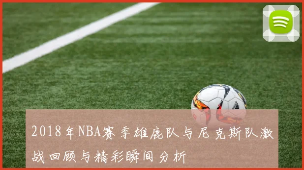 2018年NBA赛季雄鹿队与尼克斯队激战回顾与精彩瞬间分析