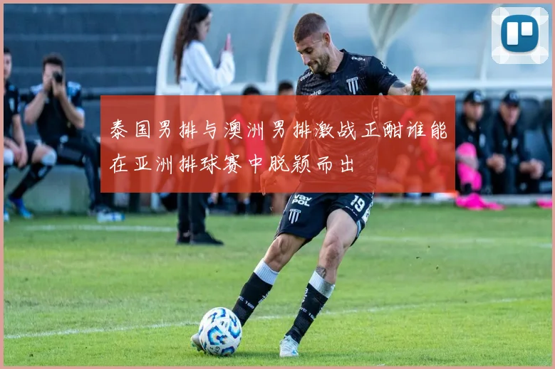 泰国男排与澳洲男排激战正酣谁能在亚洲排球赛中脱颖而出