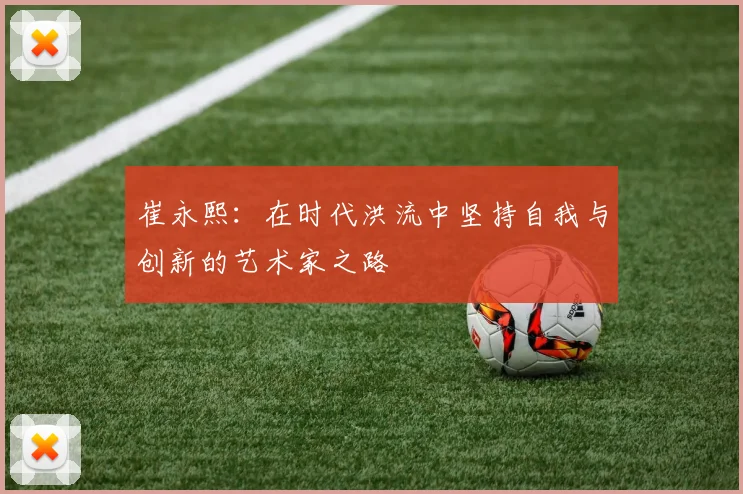 崔永熙：在时代洪流中坚持自我与创新的艺术家之路