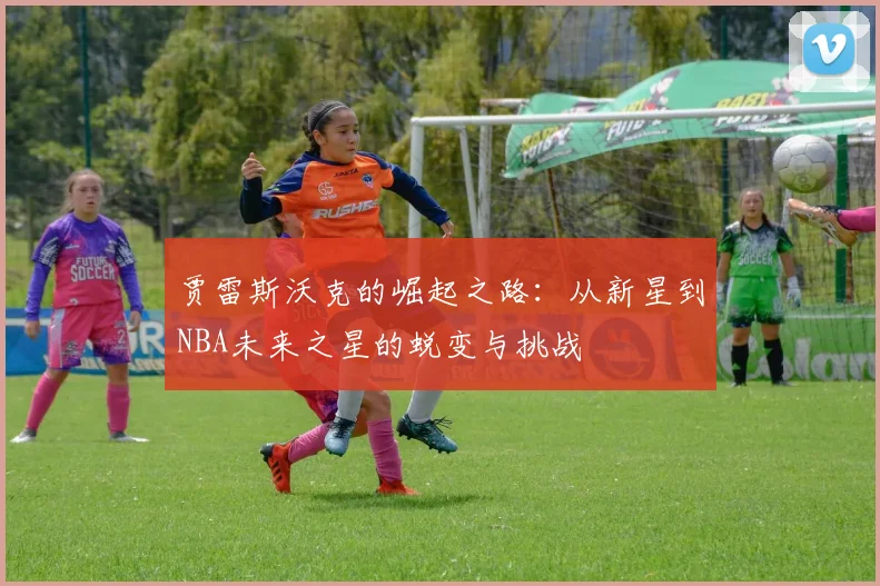 贾雷斯沃克的崛起之路：从新星到NBA未来之星的蜕变与挑战