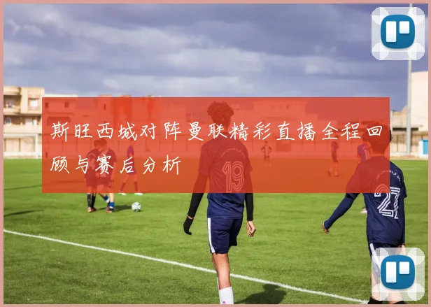 斯旺西城对阵曼联精彩直播全程回顾与赛后分析