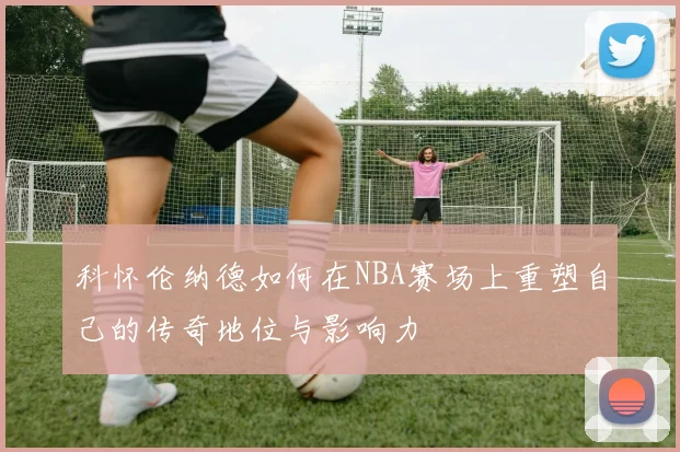 科怀伦纳德如何在NBA赛场上重塑自己的传奇地位与影响力