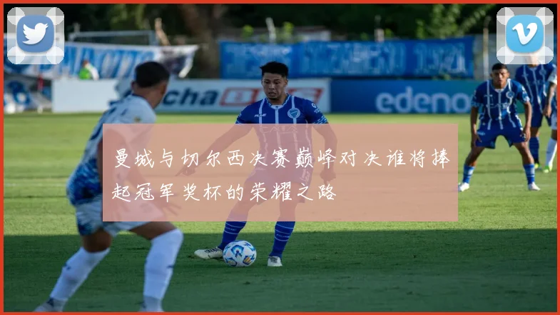 曼城与切尔西决赛巅峰对决谁将捧起冠军奖杯的荣耀之路
