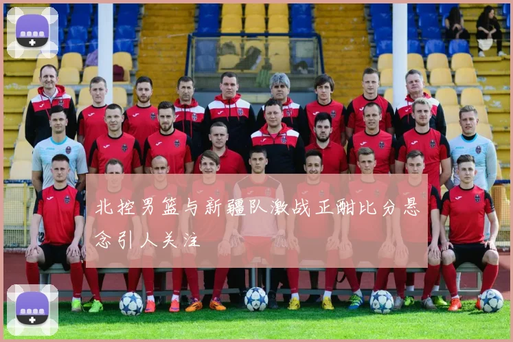 北控男篮与新疆队激战正酣比分悬念引人关注