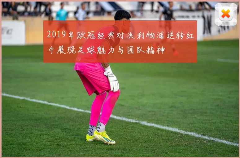 2019年欧冠经典对决利物浦逆转红牛展现足球魅力与团队精神